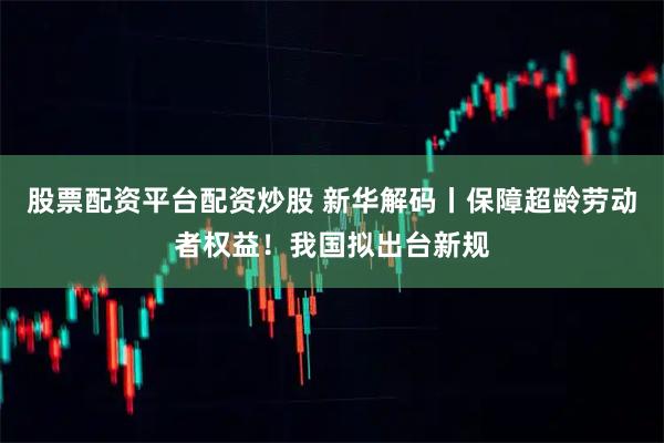 股票配资平台配资炒股 新华解码丨保障超龄劳动者权益！我国拟出台新规