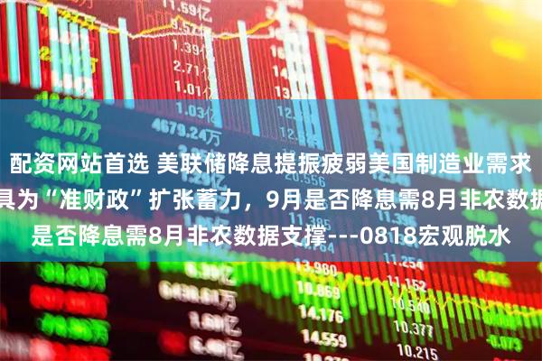 配资网站首选 美联储降息提振疲弱美国制造业需求，新型政策性金融工具为“准财政”扩张蓄力，9月是否降息需8月非农数据支撑---0818宏观脱水
