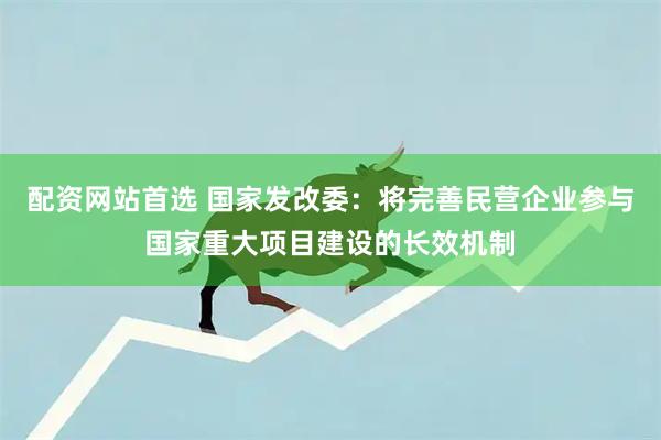 配资网站首选 国家发改委：将完善民营企业参与国家重大项目建设的长效机制