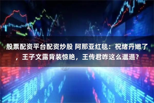 股票配资平台配资炒股 阿那亚红毯：祝绪丹嫩了，王子文露背装惊艳，王传君咋这么邋遢？