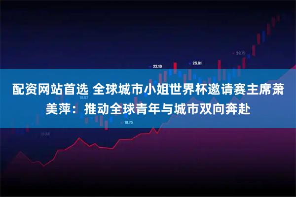 配资网站首选 全球城市小姐世界杯邀请赛主席萧美萍：推动全球青年与城市双向奔赴