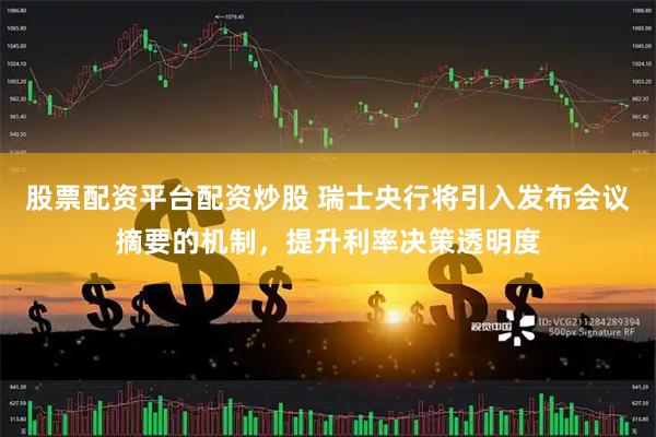 股票配资平台配资炒股 瑞士央行将引入发布会议摘要的机制，提升利率决策透明度