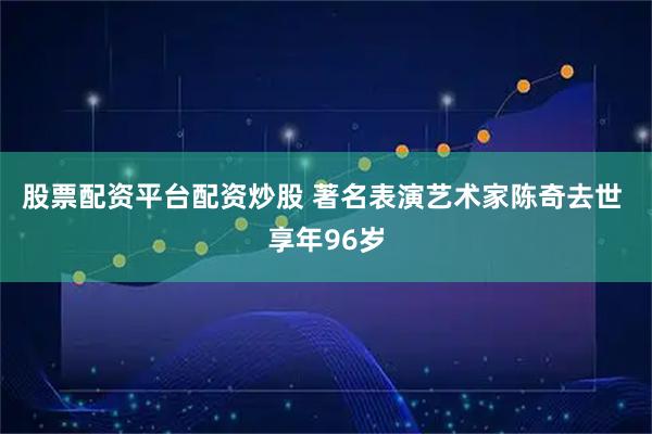 股票配资平台配资炒股 著名表演艺术家陈奇去世 享年96岁