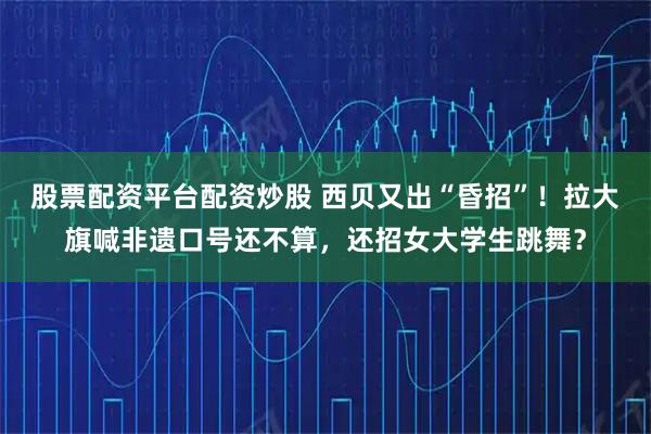 股票配资平台配资炒股 西贝又出“昏招”！拉大旗喊非遗口号还不算，还招女大学生跳舞？