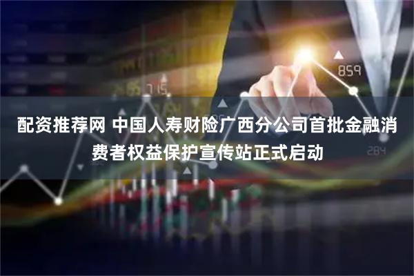 配资推荐网 中国人寿财险广西分公司首批金融消费者权益保护宣传站正式启动