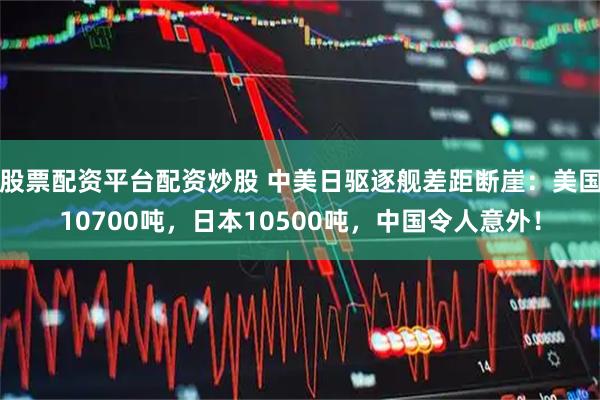 股票配资平台配资炒股 中美日驱逐舰差距断崖：美国10700吨，日本10500吨，中国令人意外！