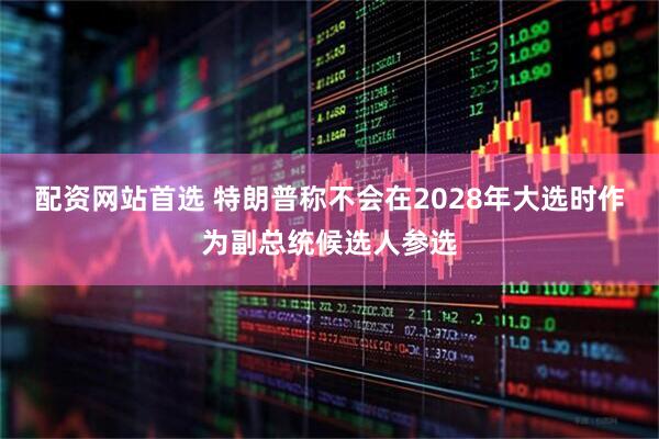 配资网站首选 特朗普称不会在2028年大选时作为副总统候选人参选