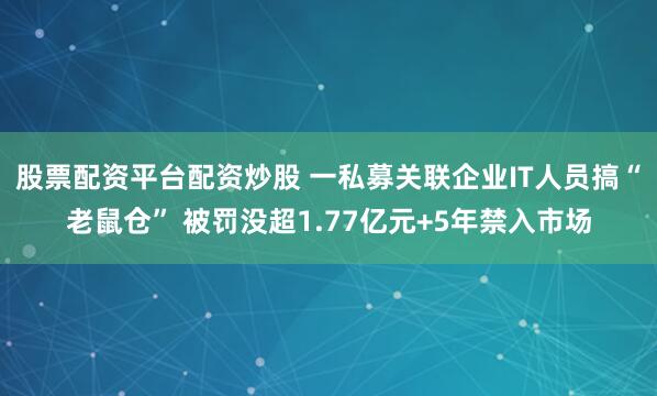 股票配资平台配资炒股 一私募关联企业IT人员搞“老鼠仓” 被罚没超1.77亿元+5年禁入市场